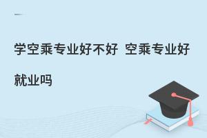 学空乘专业好不好?空乘专业好就业吗?