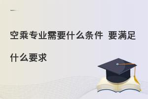 报考空乘专业需要什么条件?要满足什么要求?