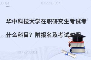 华中科技大学在职研究生考试考什么科目？附报名及考试时间