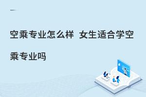 空乘专业怎么样?女生适合学空乘专业吗?