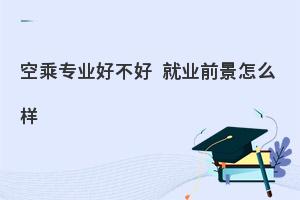 空乘专业好不好?就业前景怎么样?