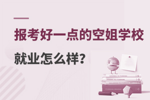 报考好一点的空姐学校就业怎么样？附学校推荐