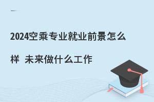 2024空乘专业就业前景怎么样?未来做什么工作?