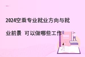 2024空乘专业就业前景怎么样?毕业可以做哪些工作？