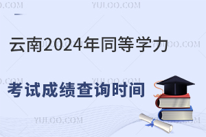 云南2024年同等学力考试成绩查询时间：2024年8月28日