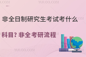 非全日制研究生考试考什么科目？25年非全考研流程详解