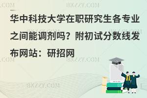 华中科技大学在职研究生各专业之间能调剂吗？附初试分数线发布网站：研招网