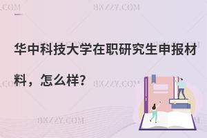 华中科技大学在职研究生申报材料，怎么样？