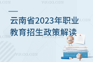 云南省2023年职业教育招生政策解读