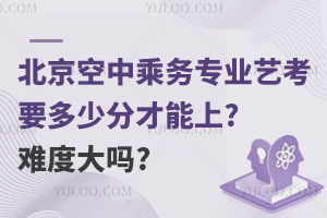 北京空中乘务专业艺考要多少分才能上?难度大吗?