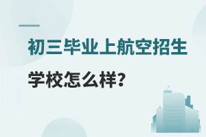 初三毕业上航空招生学校怎么样？附学校推荐