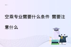 报考空乘专业需要什么条件?需要注意哪些问题?