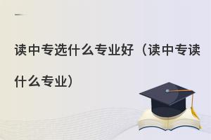 初中生读中专选什么专业好?热门专业推荐！