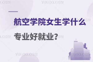 航空学院女生学什么专业好就业？附学校推荐