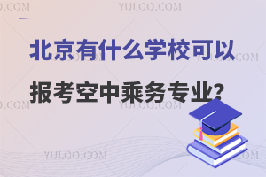 北京有什么学校可以报考空中乘务专业?院校名单分享！